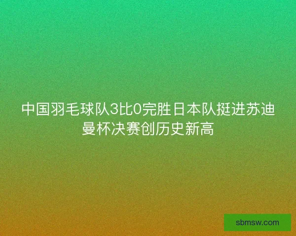中国羽毛球队3比0完胜日本队挺进苏迪曼杯决赛创历史新高