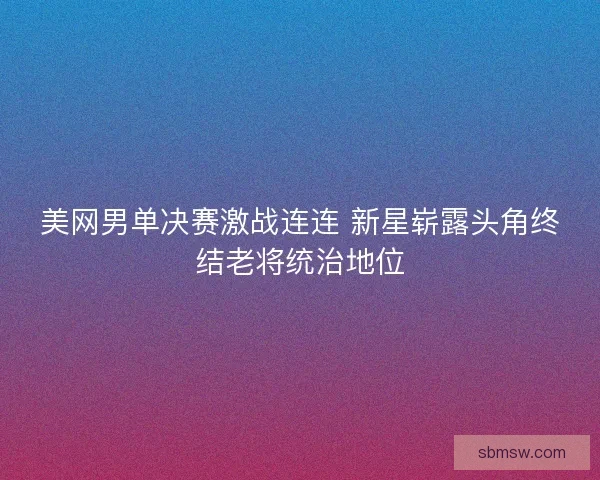 美网男单决赛激战连连 新星崭露头角终结老将统治地位