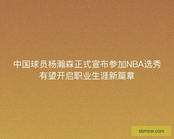 中国球员杨瀚森正式宣布参加NBA选秀有望开启职业生涯新篇章