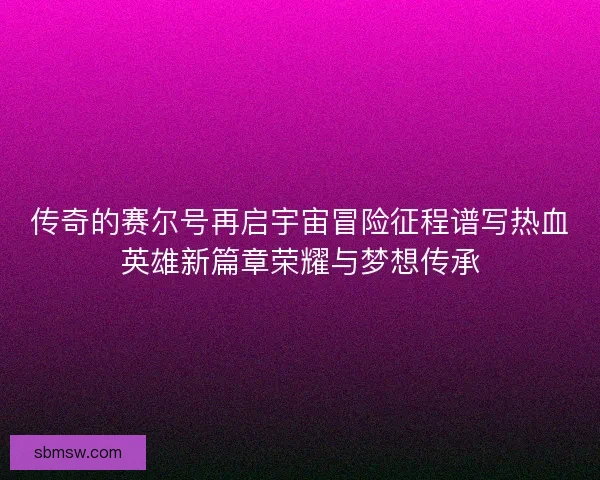 传奇的赛尔号再启宇宙冒险征程谱写热血英雄新篇章荣耀与梦想传承