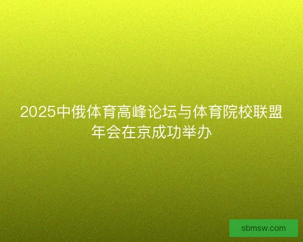 2025中俄体育高峰论坛与体育院校联盟年会在京成功举办