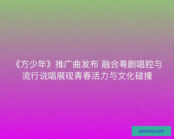《方少年》推广曲发布 融合粤剧唱腔与流行说唱展现青春活力与文化碰撞