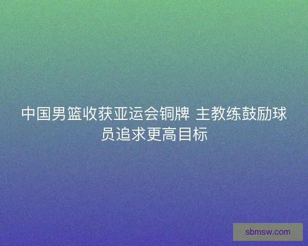 中国男篮收获亚运会铜牌 主教练鼓励球员追求更高目标