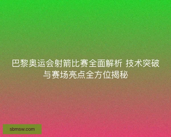 巴黎奥运会射箭比赛全面解析 技术突破与赛场亮点全方位揭秘