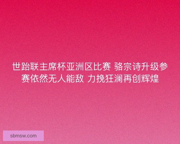 世跆联主席杯亚洲区比赛 骆宗诗升级参赛依然无人能敌 力挽狂澜再创辉煌