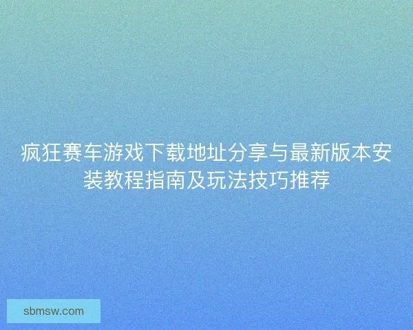 疯狂赛车游戏下载地址分享与最新版本安装教程指南及玩法技巧推荐