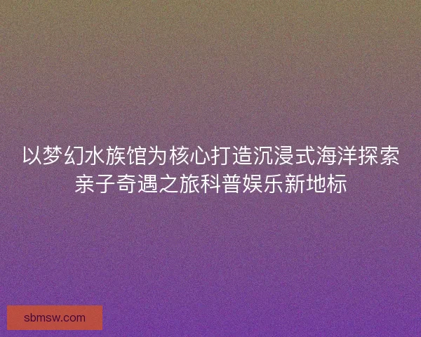 以梦幻水族馆为核心打造沉浸式海洋探索亲子奇遇之旅科普娱乐新地标