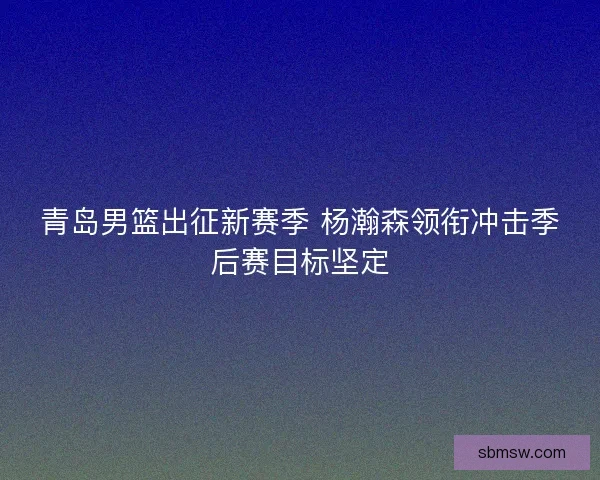 青岛男篮出征新赛季 杨瀚森领衔冲击季后赛目标坚定