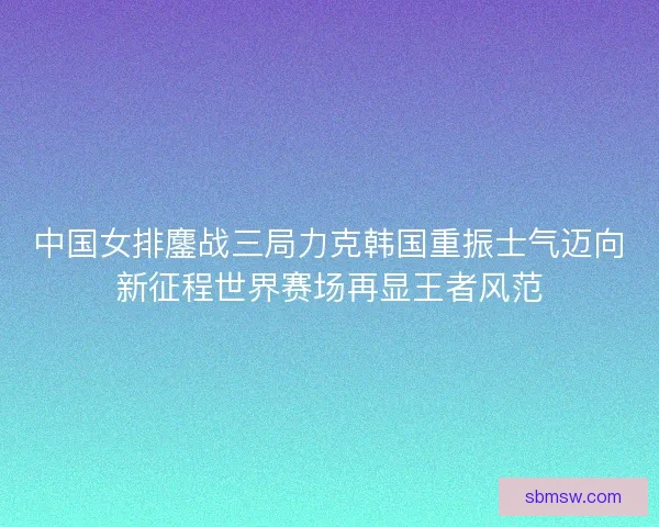 中国女排鏖战三局力克韩国重振士气迈向新征程世界赛场再显王者风范