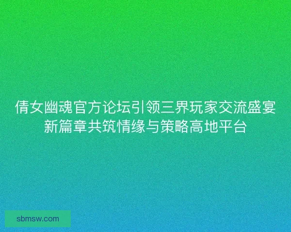 倩女幽魂官方论坛引领三界玩家交流盛宴新篇章共筑情缘与策略高地平台