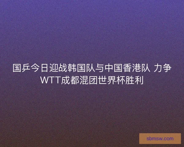 国乒今日迎战韩国队与中国香港队 力争WTT成都混团世界杯胜利