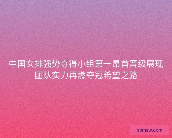 中国女排强势夺得小组第一昂首晋级展现团队实力再燃夺冠希望之路