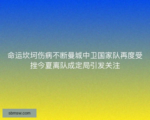 命运坎坷伤病不断曼城中卫国家队再度受挫今夏离队成定局引发关注